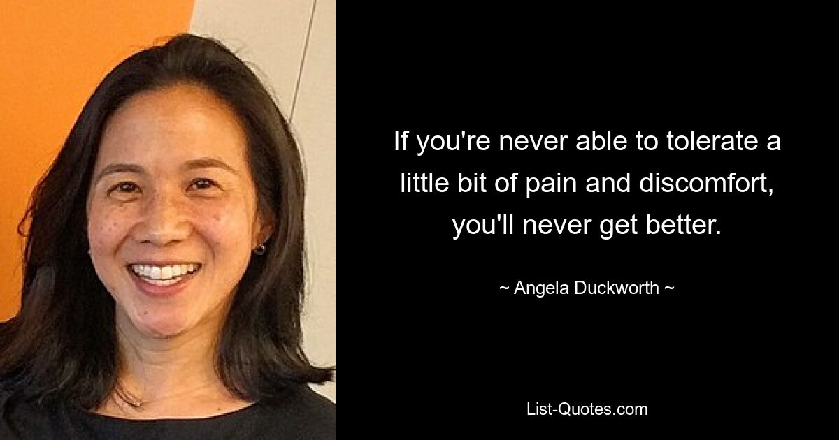 If you're never able to tolerate a little bit of pain and discomfort, you'll never get better. — © Angela Duckworth