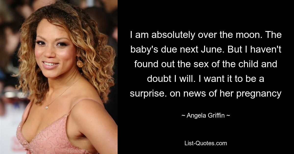 I am absolutely over the moon. The baby's due next June. But I haven't found out the sex of the child and doubt I will. I want it to be a surprise. on news of her pregnancy — © Angela Griffin