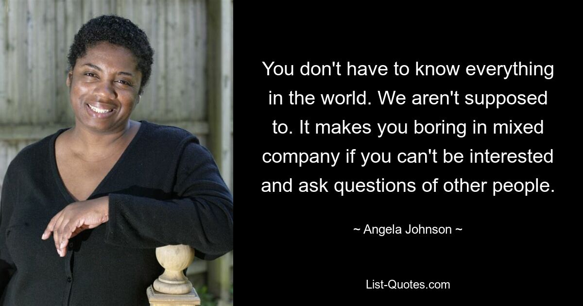 You don't have to know everything in the world. We aren't supposed to. It makes you boring in mixed company if you can't be interested and ask questions of other people. — © Angela Johnson