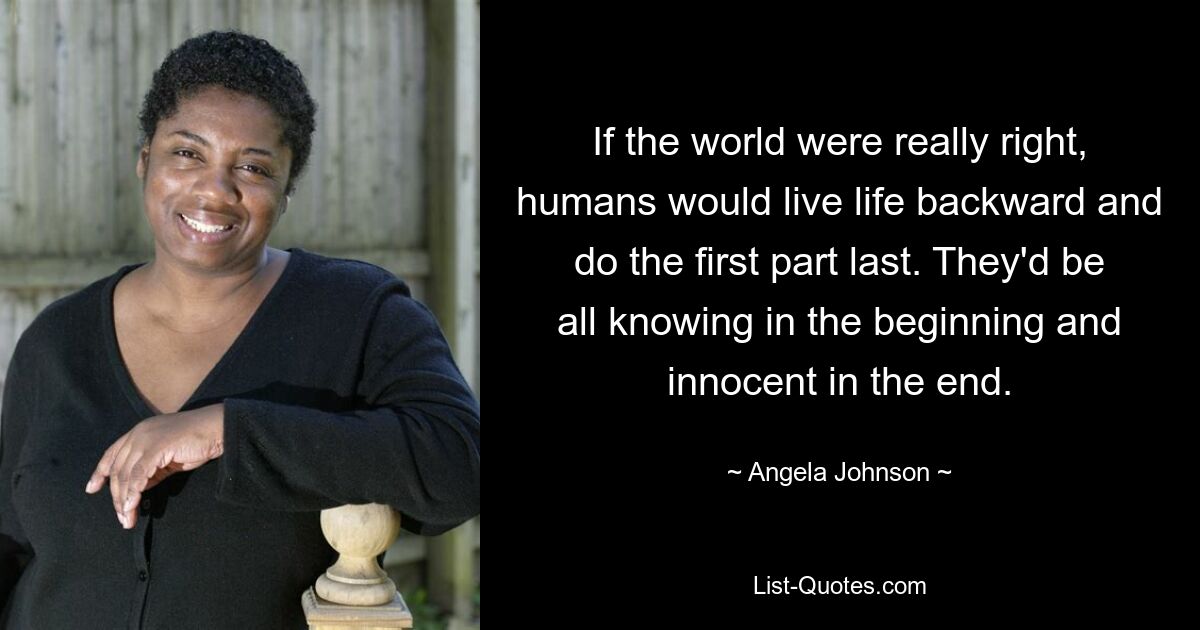 If the world were really right, humans would live life backward and do the first part last. They'd be all knowing in the beginning and innocent in the end. — © Angela Johnson