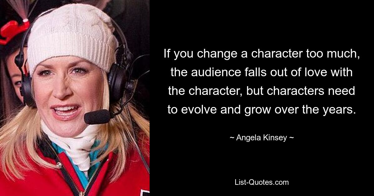 If you change a character too much, the audience falls out of love with the character, but characters need to evolve and grow over the years. — © Angela Kinsey