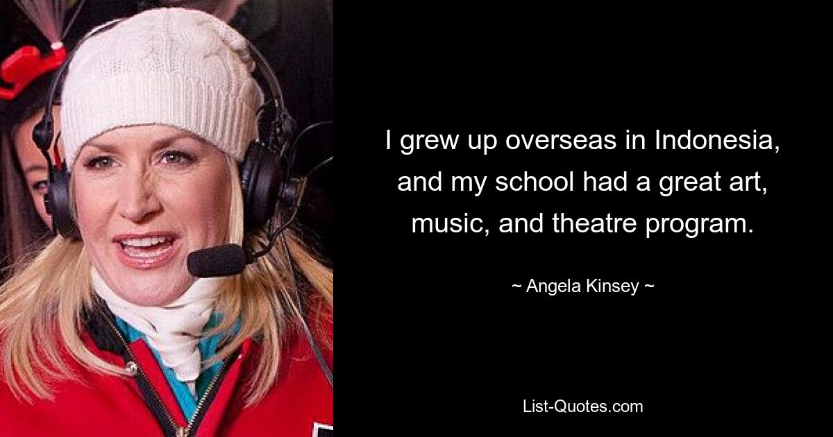 I grew up overseas in Indonesia, and my school had a great art, music, and theatre program. — © Angela Kinsey