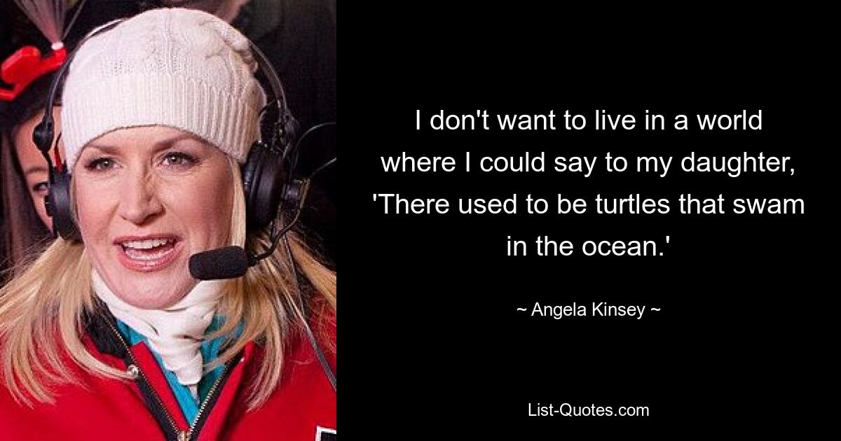 I don't want to live in a world where I could say to my daughter, 'There used to be turtles that swam in the ocean.' — © Angela Kinsey