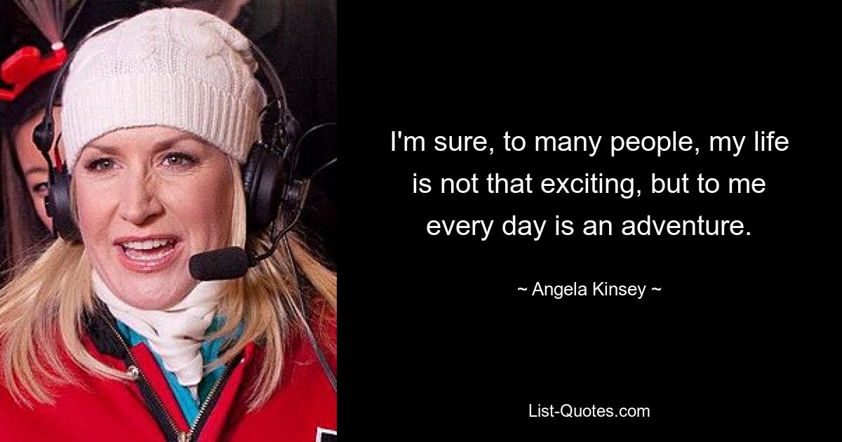 I'm sure, to many people, my life is not that exciting, but to me every day is an adventure. — © Angela Kinsey