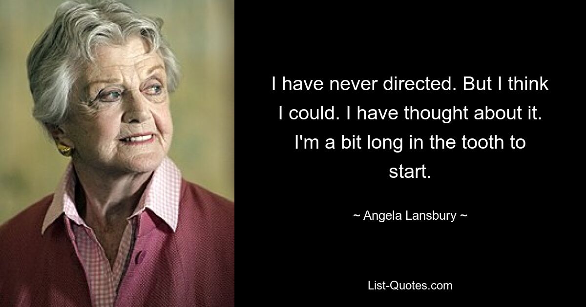 I have never directed. But I think I could. I have thought about it. I'm a bit long in the tooth to start. — © Angela Lansbury