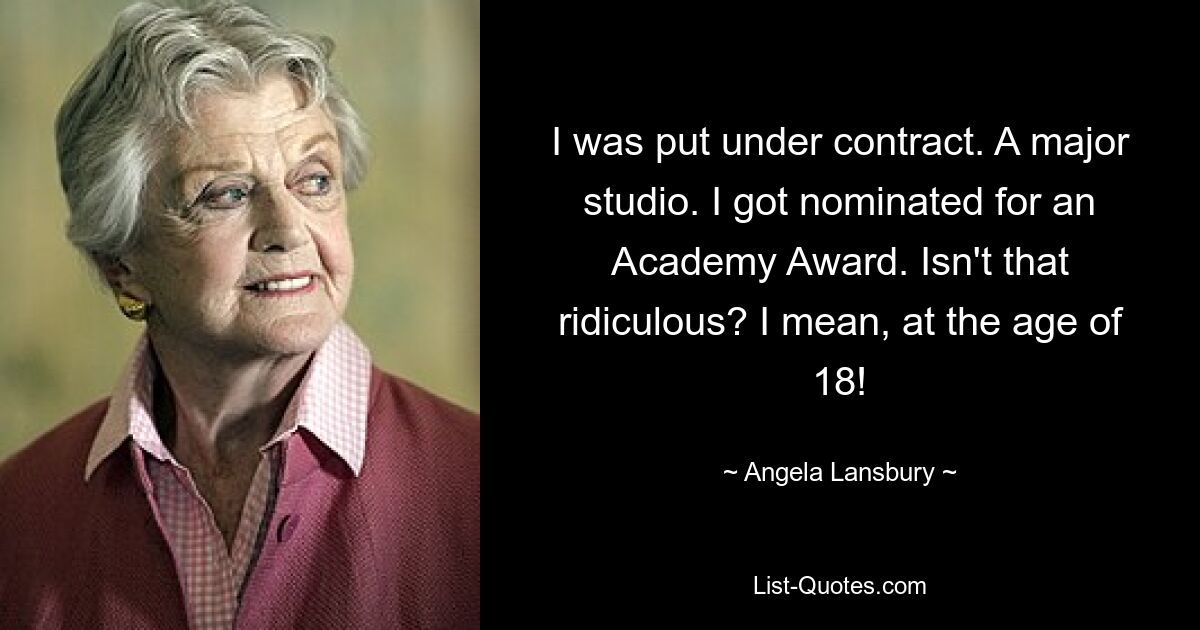 I was put under contract. A major studio. I got nominated for an Academy Award. Isn't that ridiculous? I mean, at the age of 18! — © Angela Lansbury