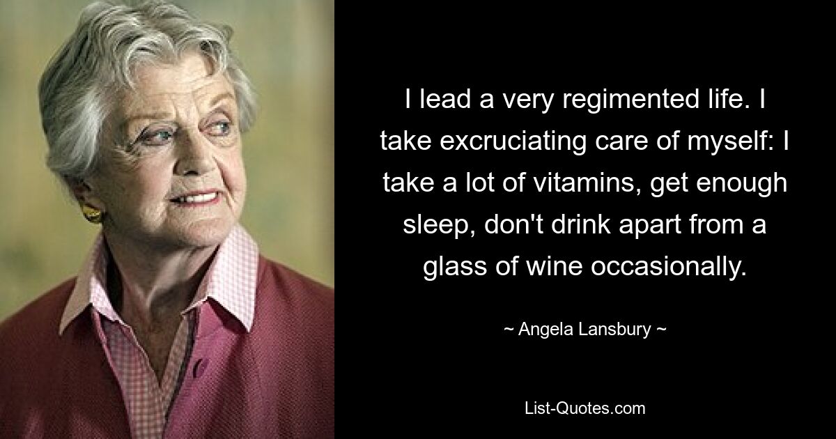 Ich führe ein sehr reglementiertes Leben. Ich achte quälend auf mich selbst: Ich nehme viele Vitamine, schlafe ausreichend, trinke nichts außer gelegentlich einem Glas Wein. — © Angela Lansbury