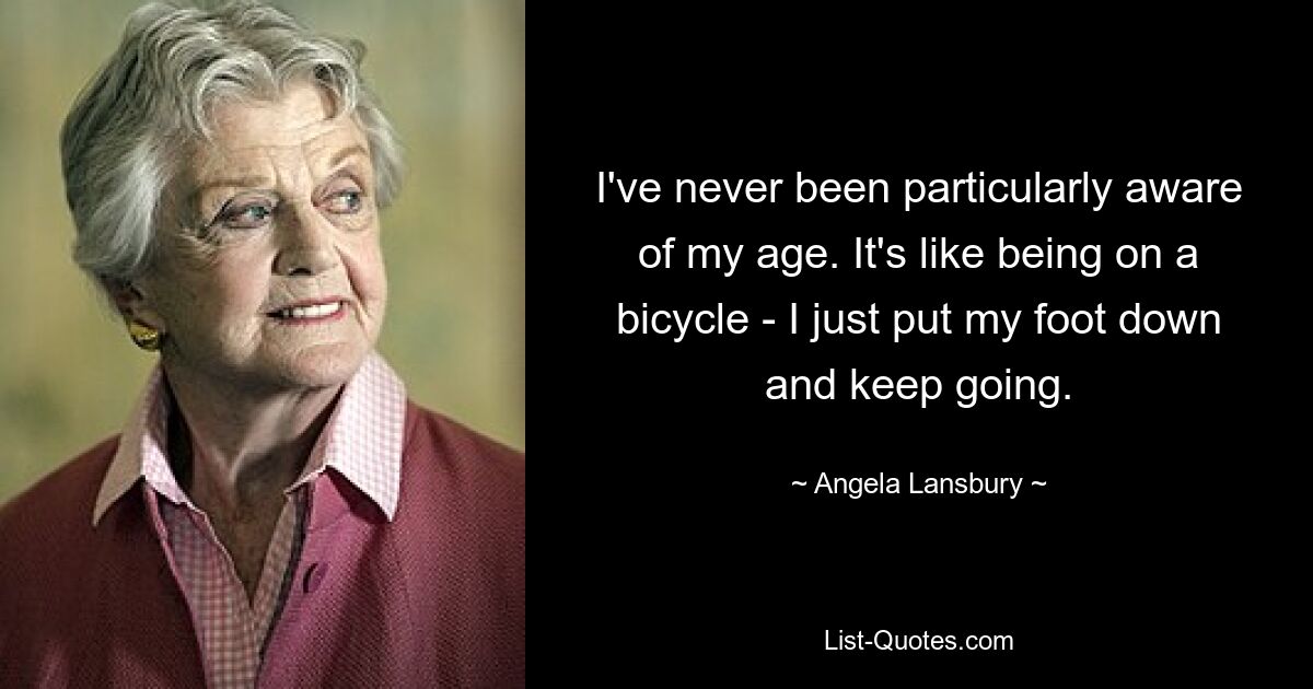 I've never been particularly aware of my age. It's like being on a bicycle - I just put my foot down and keep going. — © Angela Lansbury