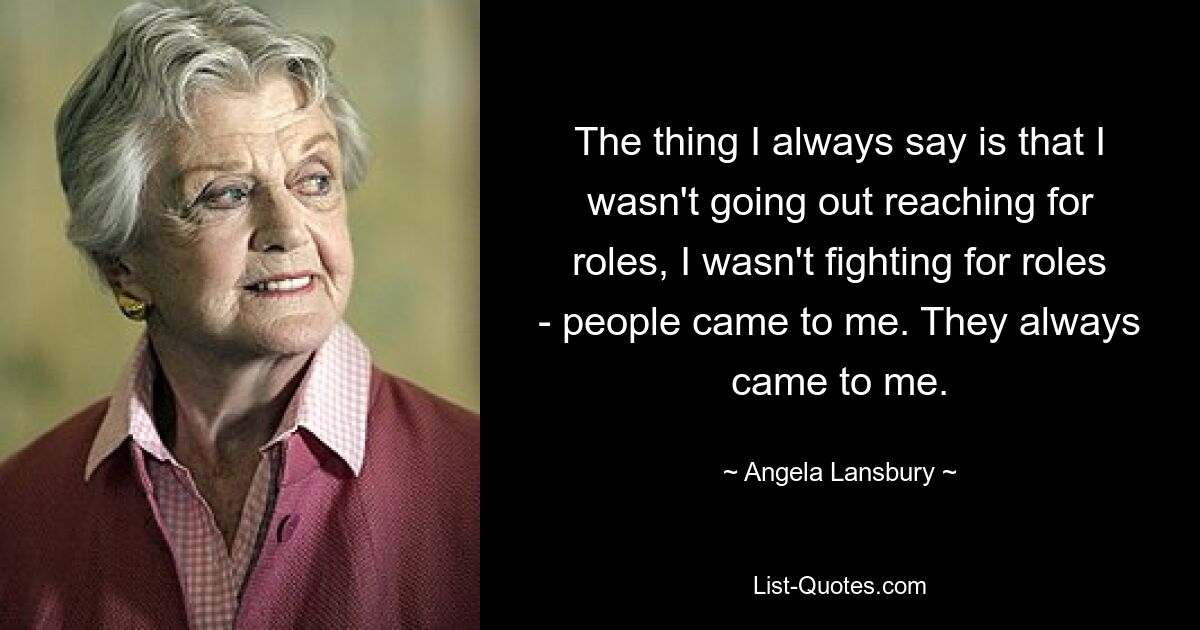 The thing I always say is that I wasn't going out reaching for roles, I wasn't fighting for roles - people came to me. They always came to me. — © Angela Lansbury