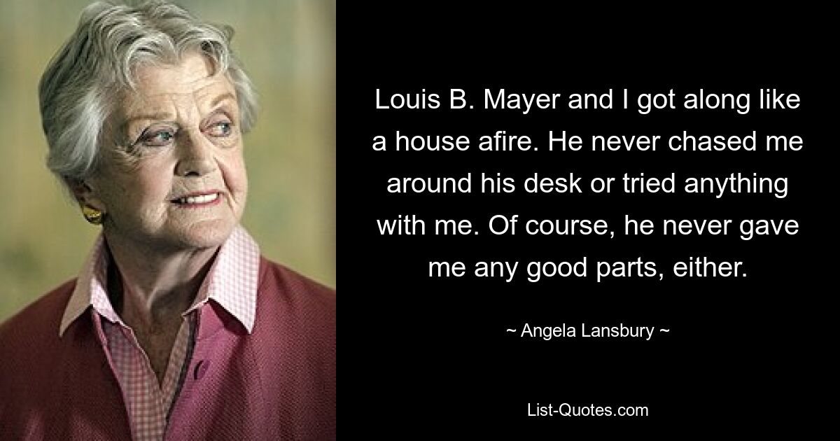 Louis B. Mayer and I got along like a house afire. He never chased me around his desk or tried anything with me. Of course, he never gave me any good parts, either. — © Angela Lansbury