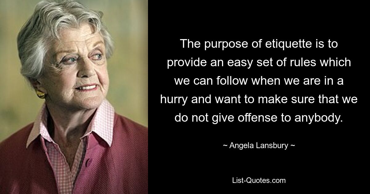 The purpose of etiquette is to provide an easy set of rules which we can follow when we are in a hurry and want to make sure that we do not give offense to anybody. — © Angela Lansbury