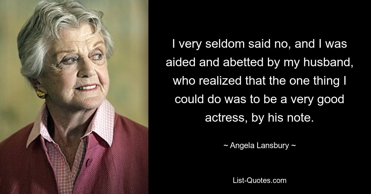 I very seldom said no, and I was aided and abetted by my husband, who realized that the one thing I could do was to be a very good actress, by his note. — © Angela Lansbury