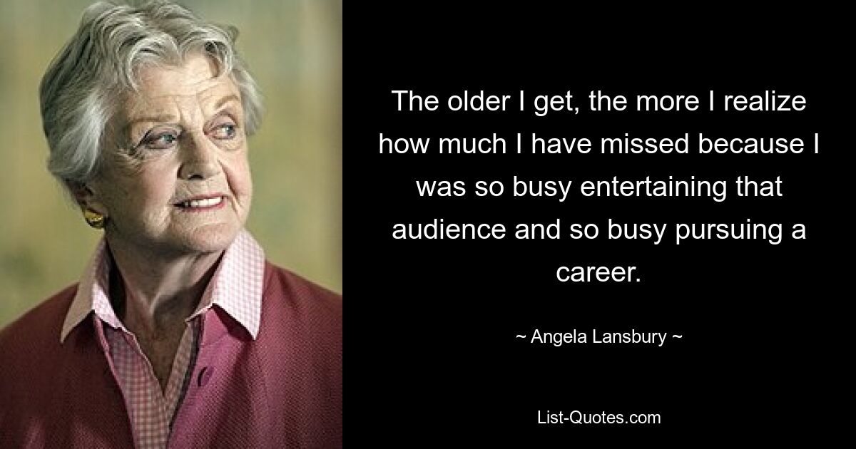 The older I get, the more I realize how much I have missed because I was so busy entertaining that audience and so busy pursuing a career. — © Angela Lansbury