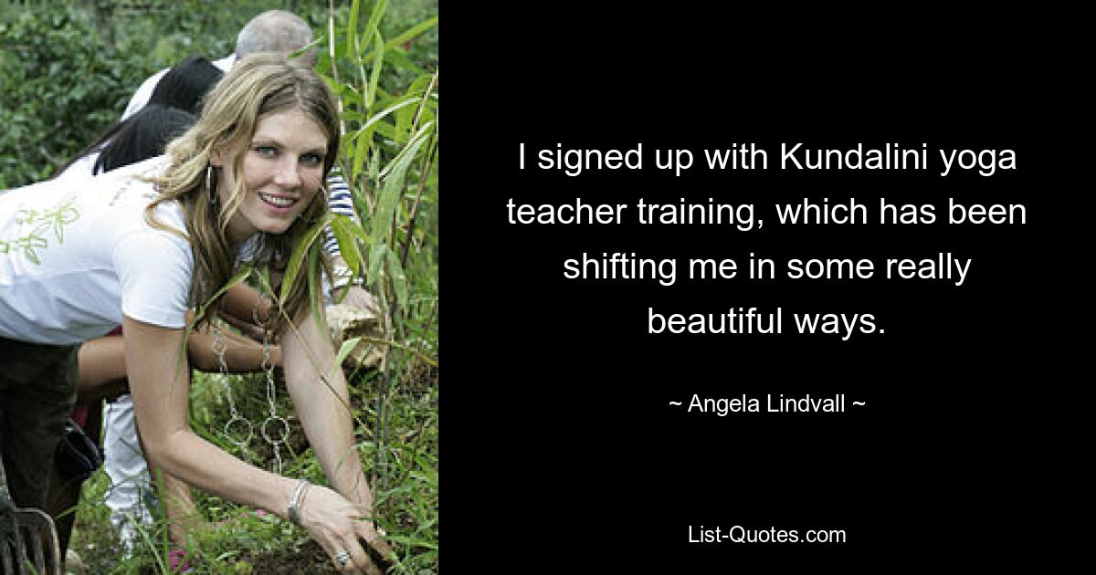 I signed up with Kundalini yoga teacher training, which has been shifting me in some really beautiful ways. — © Angela Lindvall