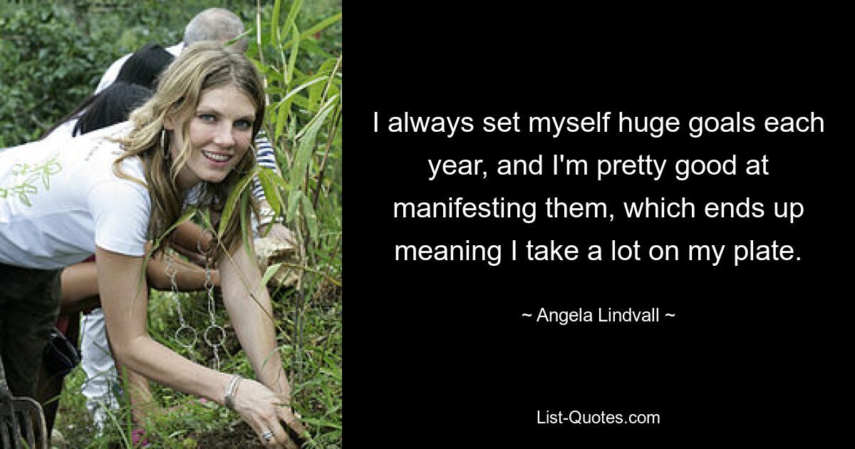 I always set myself huge goals each year, and I'm pretty good at manifesting them, which ends up meaning I take a lot on my plate. — © Angela Lindvall