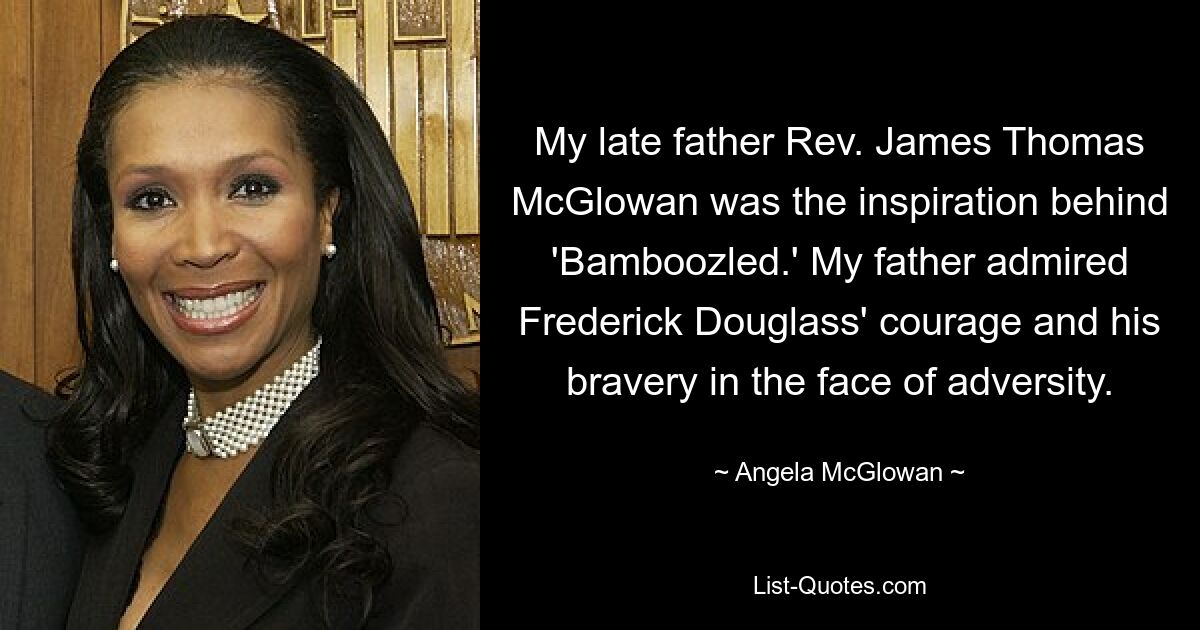 My late father Rev. James Thomas McGlowan was the inspiration behind 'Bamboozled.' My father admired Frederick Douglass' courage and his bravery in the face of adversity. — © Angela McGlowan