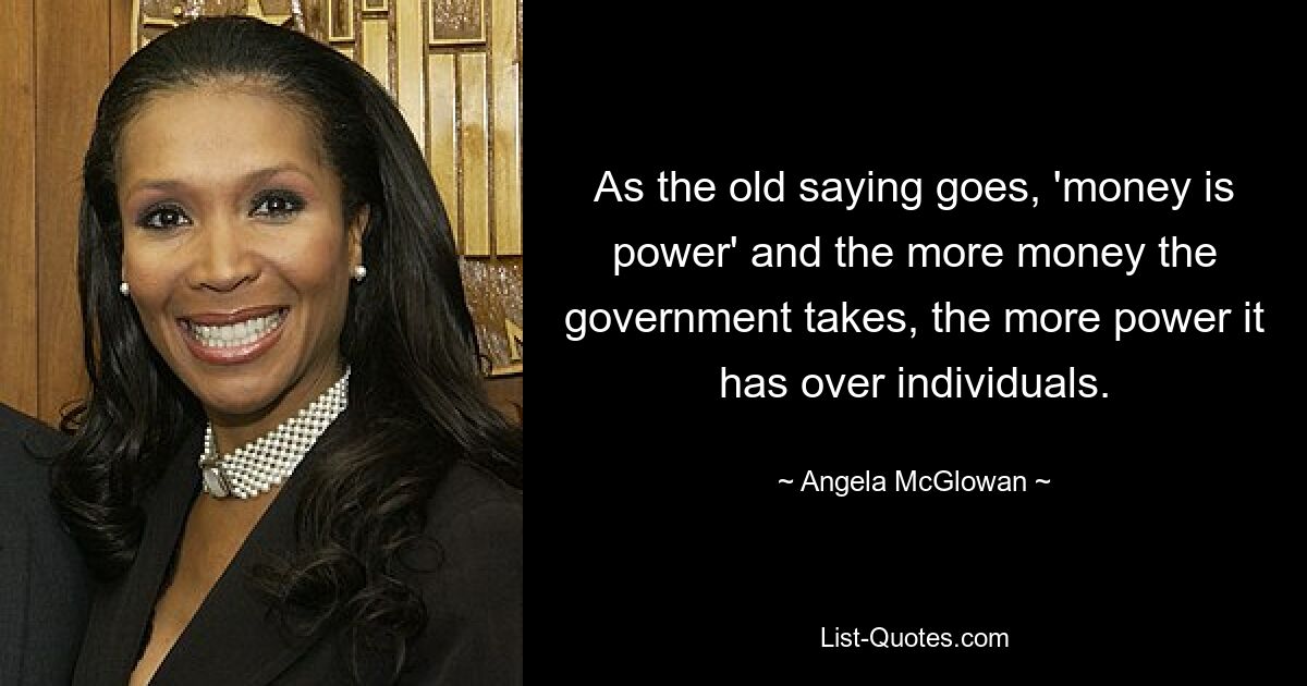 As the old saying goes, 'money is power' and the more money the government takes, the more power it has over individuals. — © Angela McGlowan