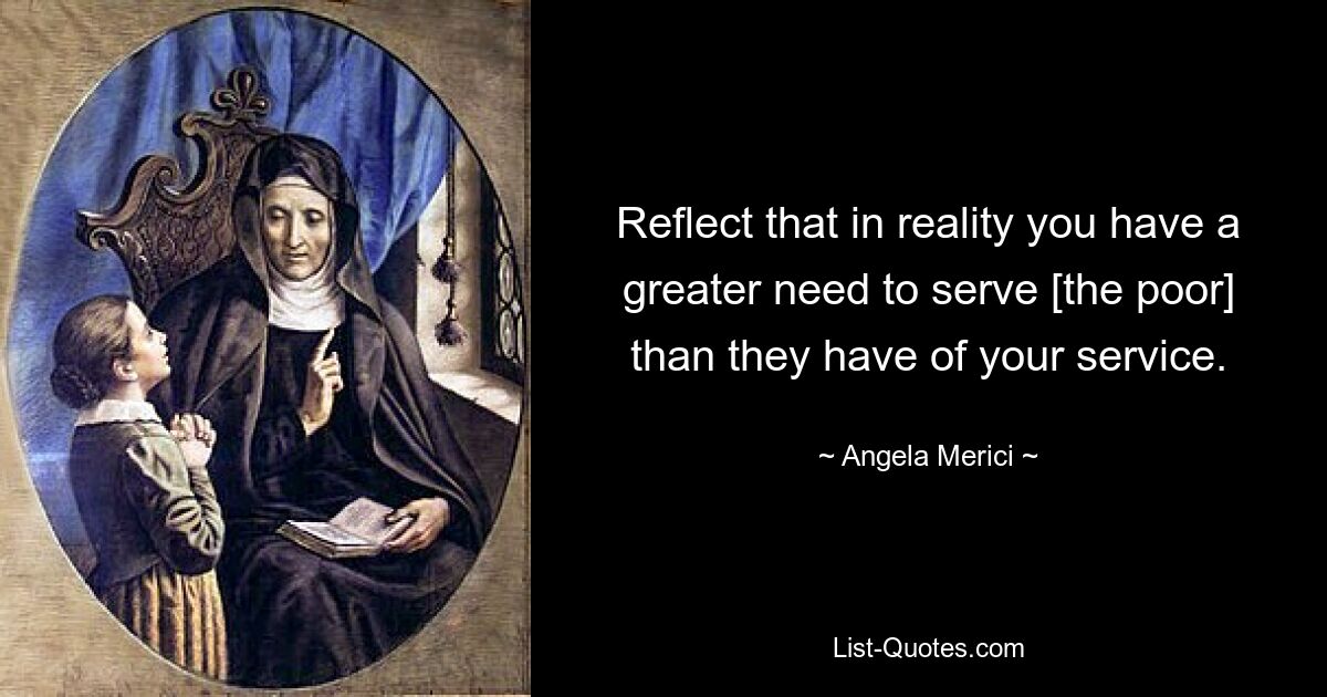 Reflect that in reality you have a greater need to serve [the poor] than they have of your service. — © Angela Merici