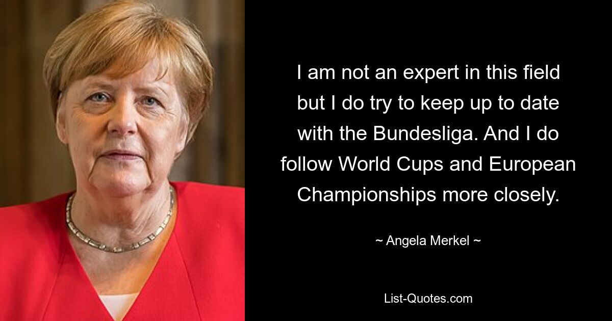 I am not an expert in this field but I do try to keep up to date with the Bundesliga. And I do follow World Cups and European Championships more closely. — © Angela Merkel