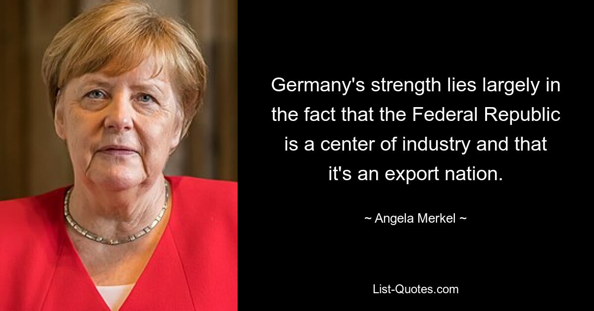 Die Stärke Deutschlands liegt vor allem darin begründet, dass die Bundesrepublik ein Industriestandort und eine Exportnation ist. — © Angela Merkel