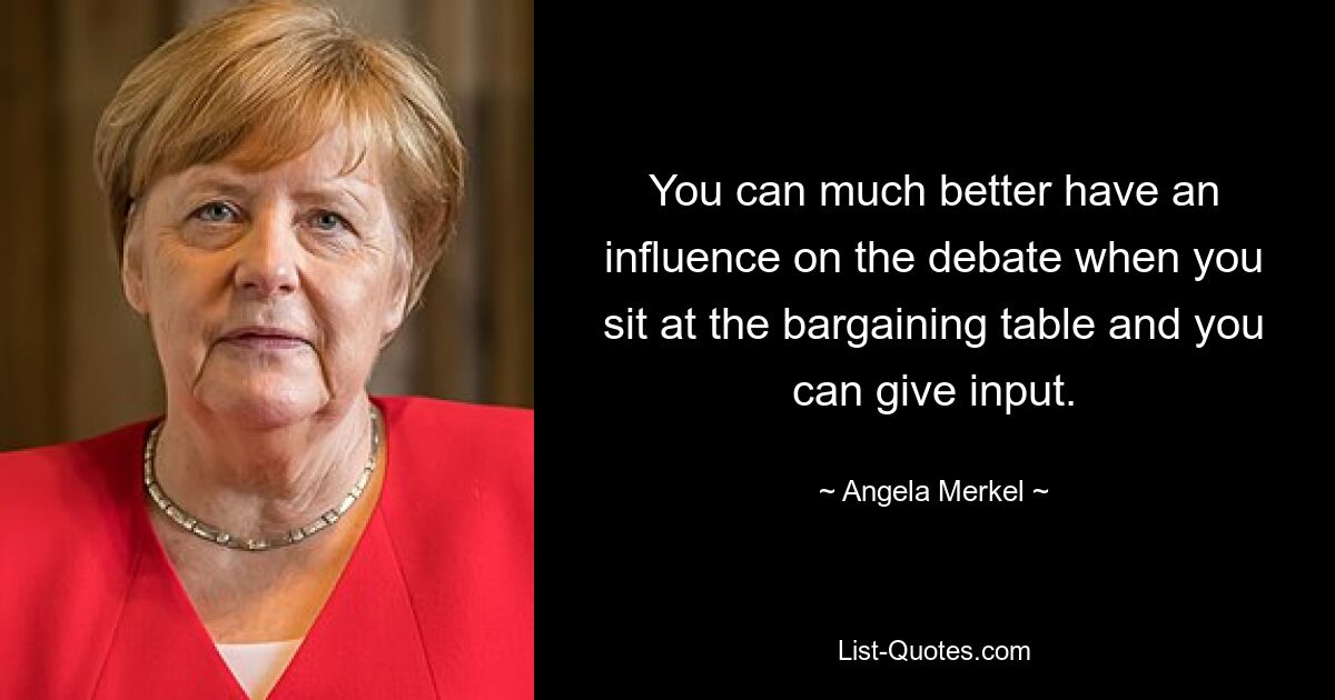 You can much better have an influence on the debate when you sit at the bargaining table and you can give input. — © Angela Merkel