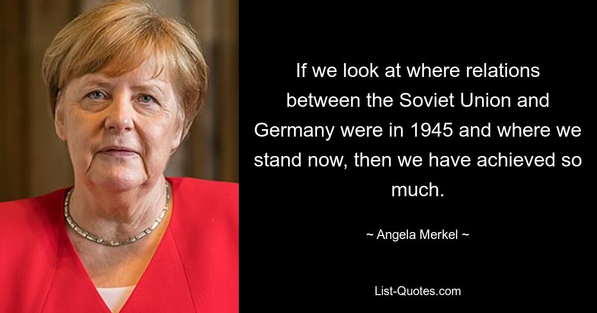 If we look at where relations between the Soviet Union and Germany were in 1945 and where we stand now, then we have achieved so much. — © Angela Merkel