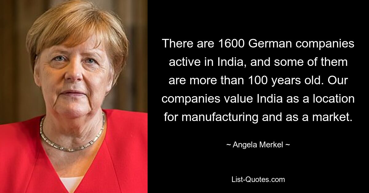 There are 1600 German companies active in India, and some of them are more than 100 years old. Our companies value India as a location for manufacturing and as a market. — © Angela Merkel