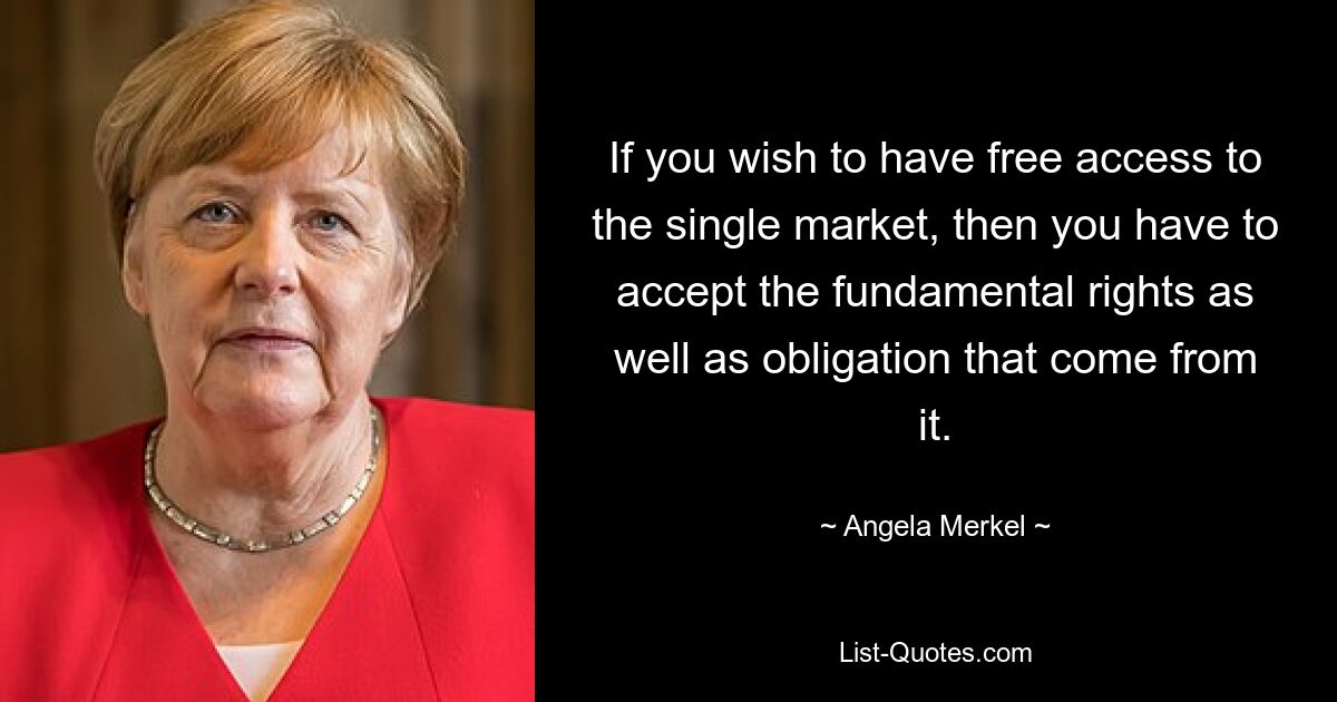 If you wish to have free access to the single market, then you have to accept the fundamental rights as well as obligation that come from it. — © Angela Merkel