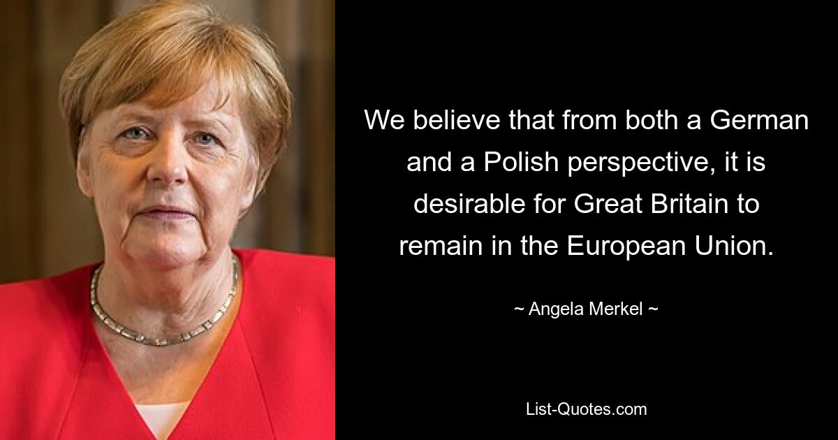 We believe that from both a German and a Polish perspective, it is desirable for Great Britain to remain in the European Union. — © Angela Merkel