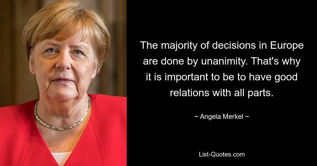 The majority of decisions in Europe are done by unanimity. That's why it is important to be to have good relations with all parts. — © Angela Merkel