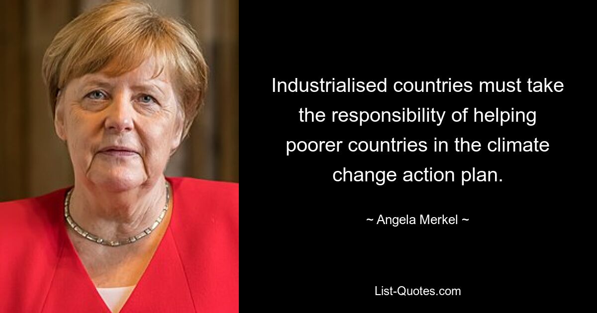 Industrialised countries must take the responsibility of helping poorer countries in the climate change action plan. — © Angela Merkel