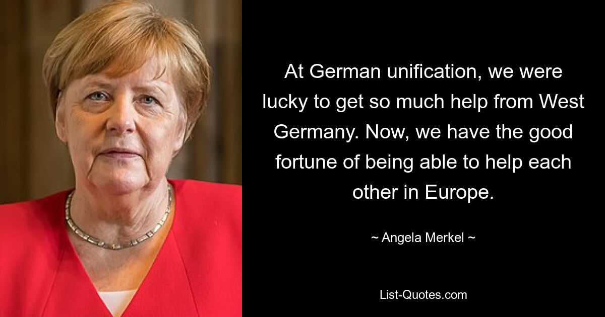 At German unification, we were lucky to get so much help from West Germany. Now, we have the good fortune of being able to help each other in Europe. — © Angela Merkel