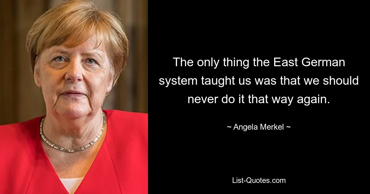 The only thing the East German system taught us was that we should never do it that way again. — © Angela Merkel