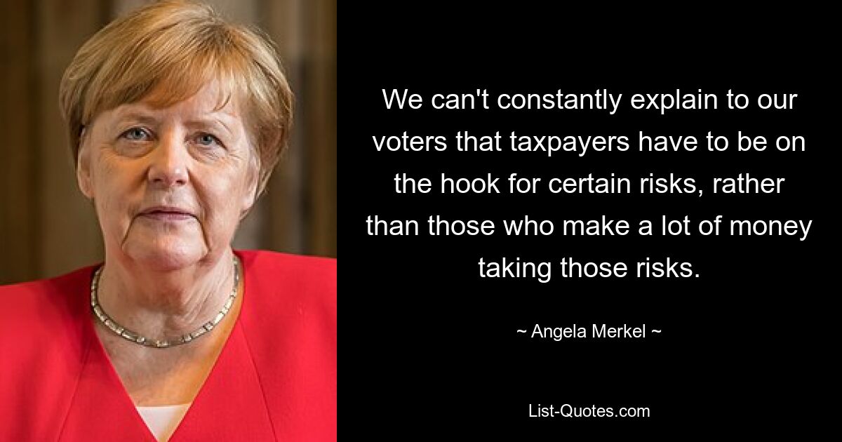 We can't constantly explain to our voters that taxpayers have to be on the hook for certain risks, rather than those who make a lot of money taking those risks. — © Angela Merkel