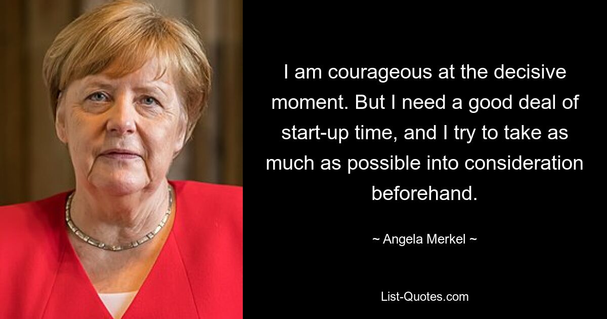 I am courageous at the decisive moment. But I need a good deal of start-up time, and I try to take as much as possible into consideration beforehand. — © Angela Merkel