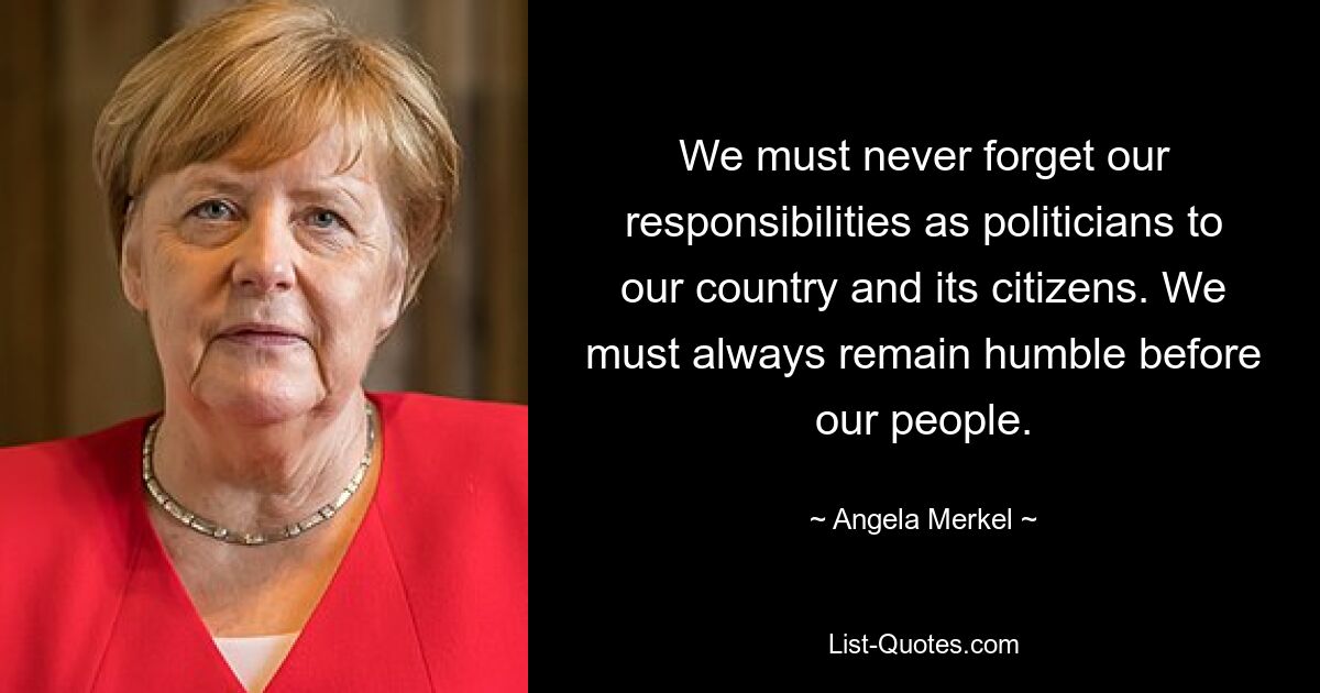 We must never forget our responsibilities as politicians to our country and its citizens. We must always remain humble before our people. — © Angela Merkel