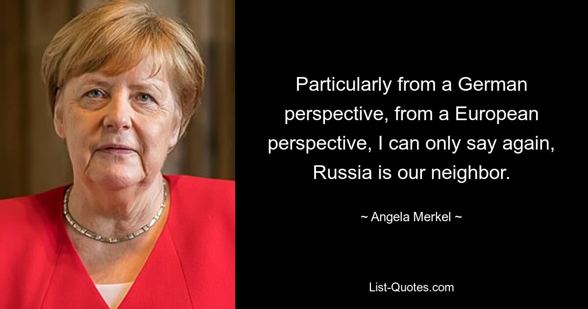 Particularly from a German perspective, from a European perspective, I can only say again, Russia is our neighbor. — © Angela Merkel