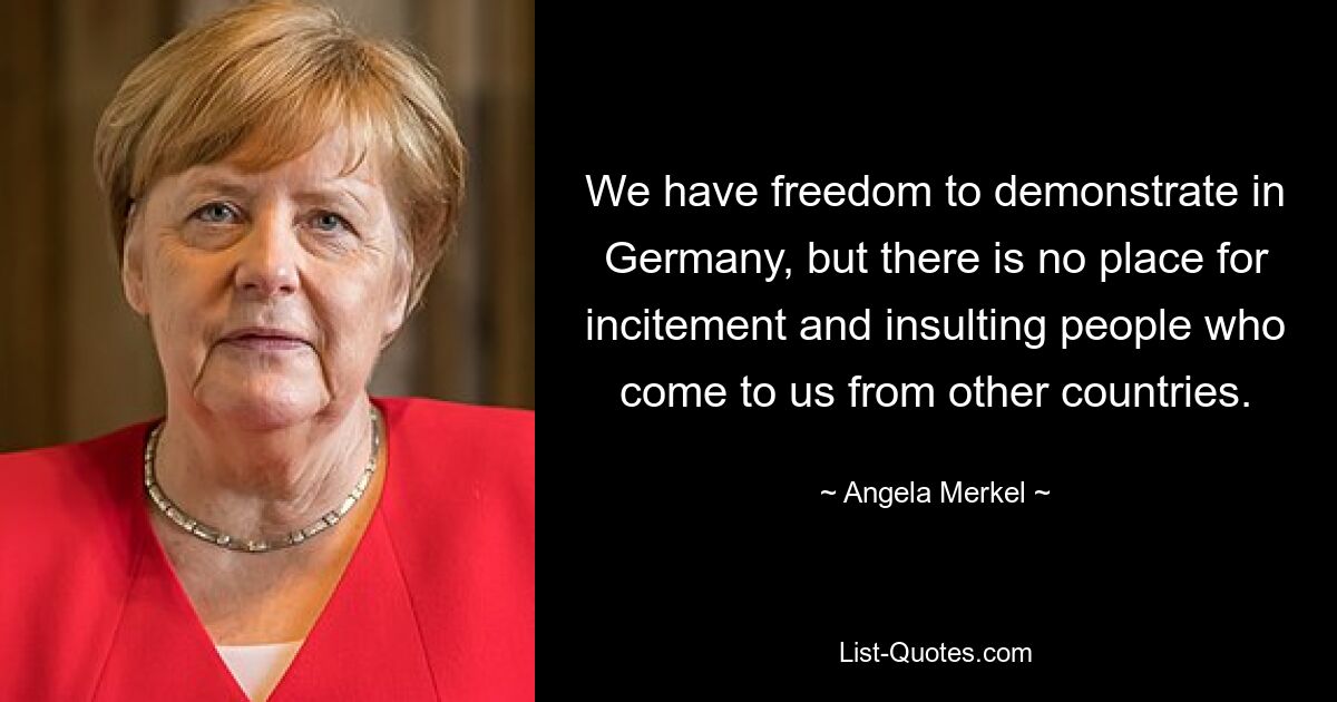 We have freedom to demonstrate in Germany, but there is no place for incitement and insulting people who come to us from other countries. — © Angela Merkel