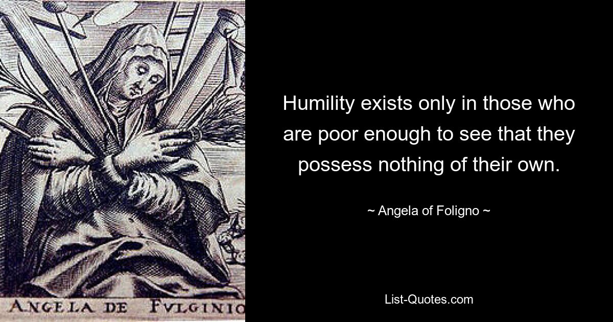 Humility exists only in those who are poor enough to see that they possess nothing of their own. — © Angela of Foligno