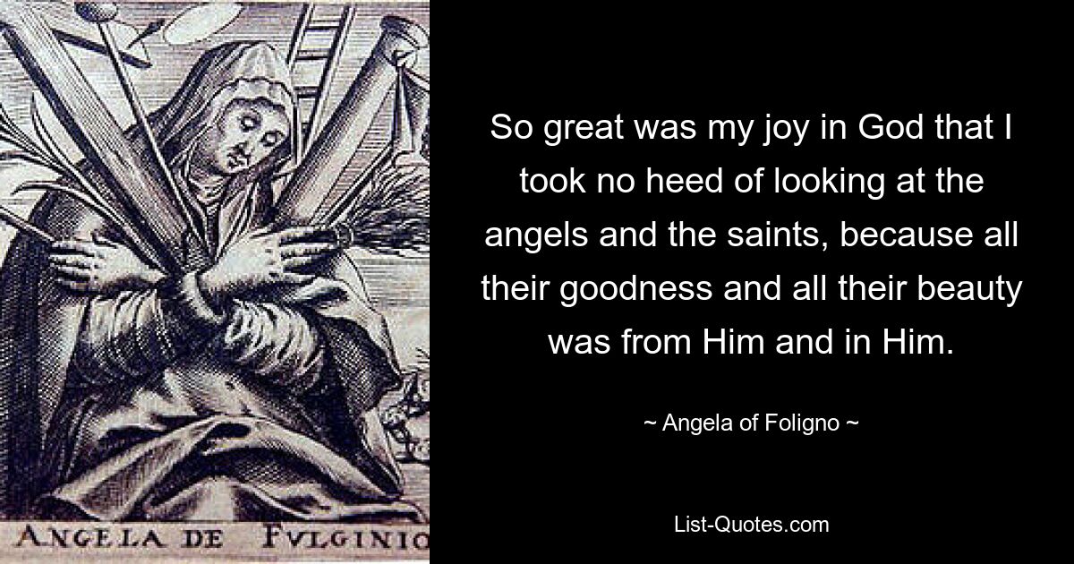 So great was my joy in God that I took no heed of looking at the angels and the saints, because all their goodness and all their beauty was from Him and in Him. — © Angela of Foligno