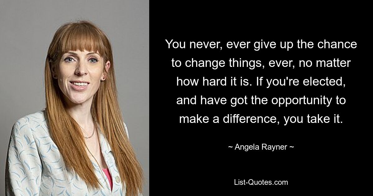 You never, ever give up the chance to change things, ever, no matter how hard it is. If you're elected, and have got the opportunity to make a difference, you take it. — © Angela Rayner