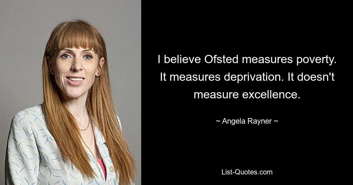 I believe Ofsted measures poverty. It measures deprivation. It doesn't measure excellence. — © Angela Rayner