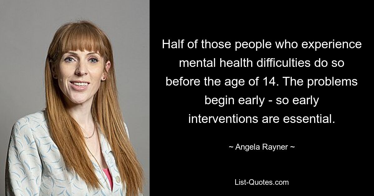 Half of those people who experience mental health difficulties do so before the age of 14. The problems begin early - so early interventions are essential. — © Angela Rayner