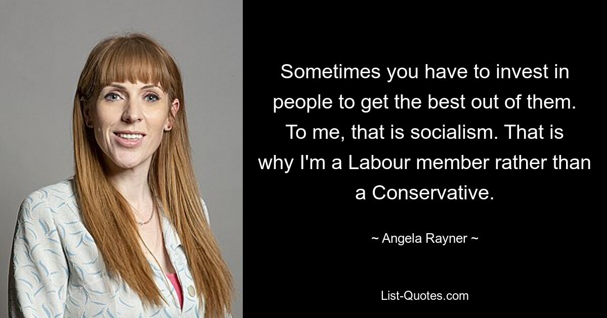 Sometimes you have to invest in people to get the best out of them. To me, that is socialism. That is why I'm a Labour member rather than a Conservative. — © Angela Rayner