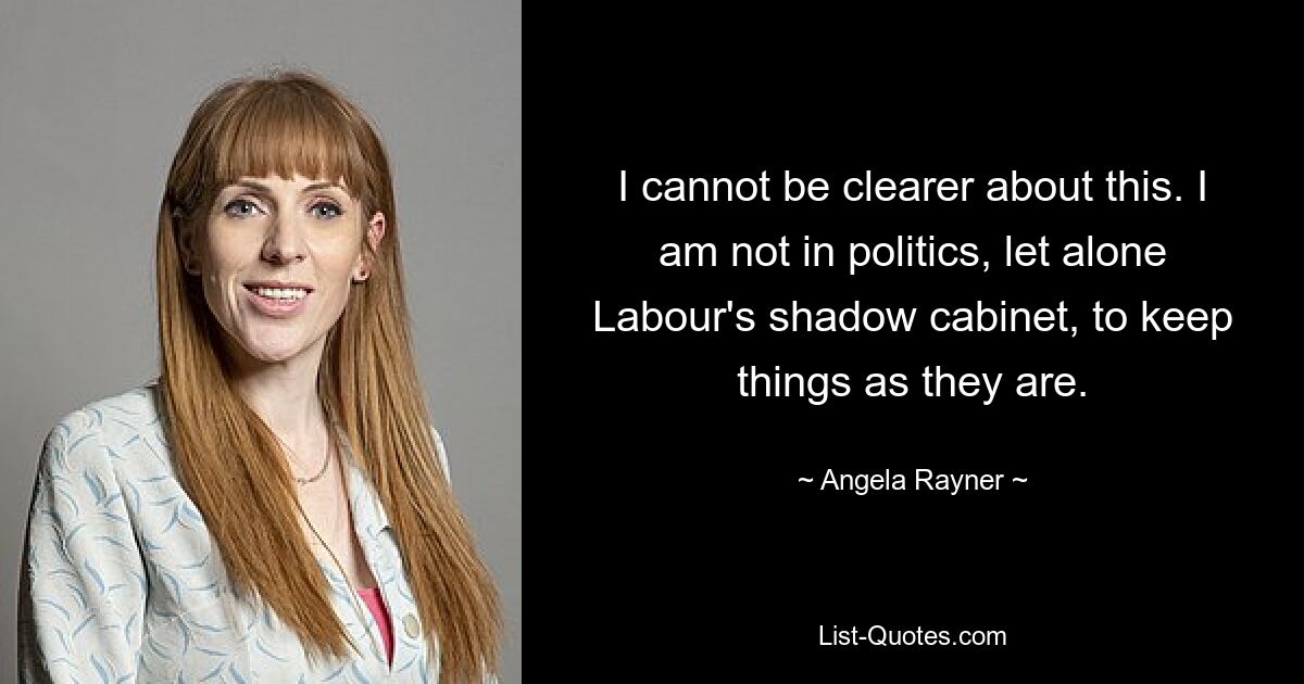 I cannot be clearer about this. I am not in politics, let alone Labour's shadow cabinet, to keep things as they are. — © Angela Rayner