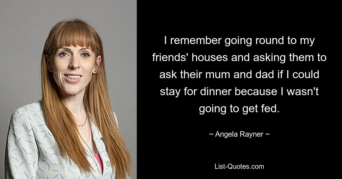 I remember going round to my friends' houses and asking them to ask their mum and dad if I could stay for dinner because I wasn't going to get fed. — © Angela Rayner