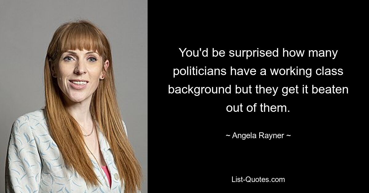 You'd be surprised how many politicians have a working class background but they get it beaten out of them. — © Angela Rayner