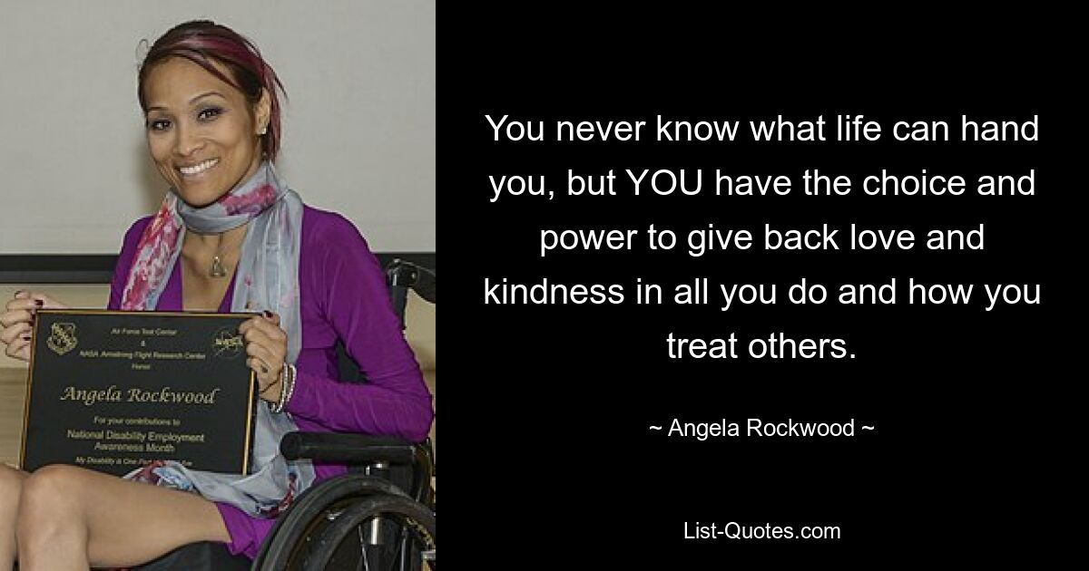 You never know what life can hand you, but YOU have the choice and power to give back love and kindness in all you do and how you treat others. — © Angela Rockwood