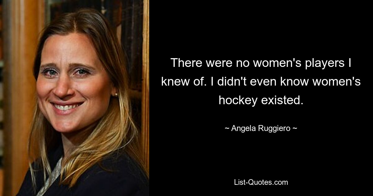 There were no women's players I knew of. I didn't even know women's hockey existed. — © Angela Ruggiero