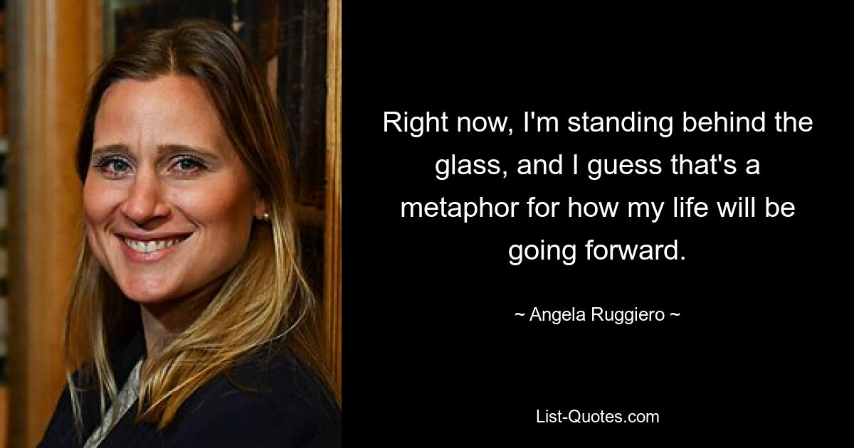 Right now, I'm standing behind the glass, and I guess that's a metaphor for how my life will be going forward. — © Angela Ruggiero